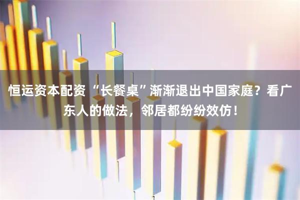 恒运资本配资 “长餐桌”渐渐退出中国家庭？看广东人的做法，邻居都纷纷效仿！