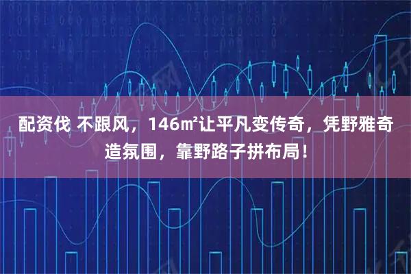 配资伐 不跟风，146㎡让平凡变传奇，凭野雅奇造氛围，靠野路子拼布局！