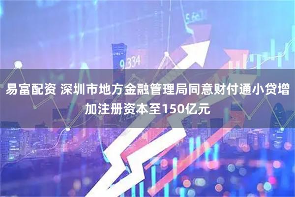 易富配资 深圳市地方金融管理局同意财付通小贷增加注册资本至150亿元