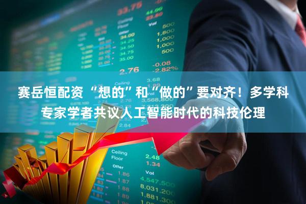 赛岳恒配资 “想的”和“做的”要对齐！多学科专家学者共议人工智能时代的科技伦理