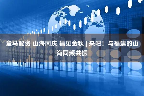 盒马配资 山海同庆 福见金秋 | 来吧！与福建的山海同频共振