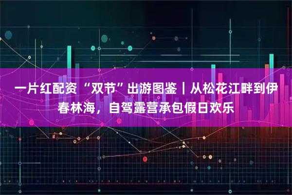 一片红配资 “双节”出游图鉴｜从松花江畔到伊春林海，自驾露营承包假日欢乐