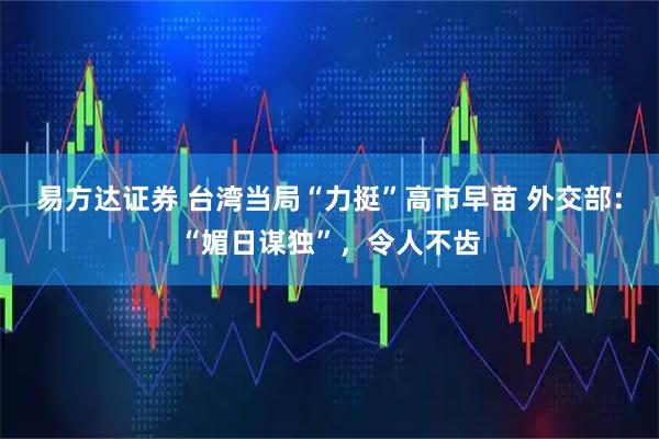 易方达证券 台湾当局“力挺”高市早苗 外交部:“媚日谋独”,令人不齿