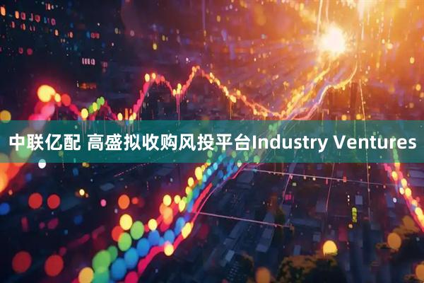 中联亿配 高盛拟收购风投平台Industry Ventures
