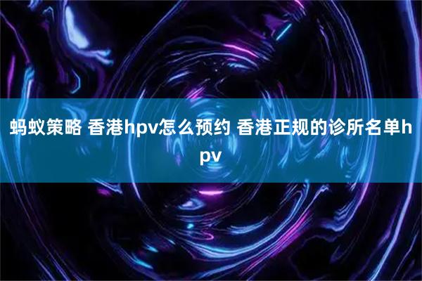 蚂蚁策略 香港hpv怎么预约 香港正规的诊所名单hpv