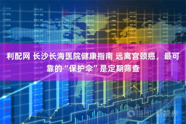 利配网 长沙长海医院健康指南 远离宫颈癌,最可靠的“保护伞”是定期筛查