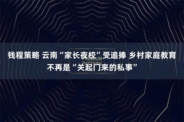 钱程策略 云南“家长夜校”受追捧 乡村家庭教育不再是“关起门来的私事”