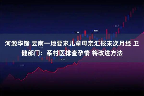 河源华锋 云南一地要求儿童母亲汇报末次月经 卫健部门：系村医排查孕情 将改进方法