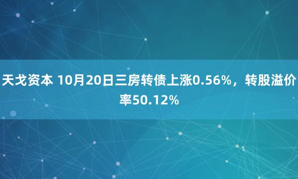 天戈资本 10月20日三房转债上涨0.56%，转股溢价率50.12%