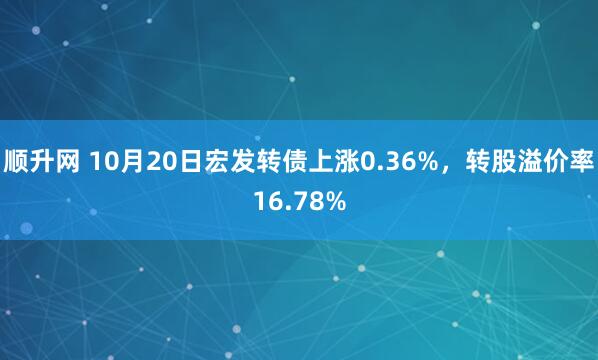 顺升网 10月20日宏发转债上涨0.36%，转股溢价率16.78%