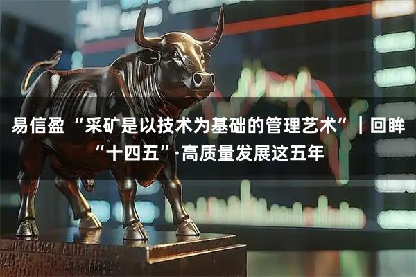 易信盈 “采矿是以技术为基础的管理艺术”｜回眸“十四五”·高质量发展这五年