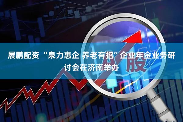 展鹏配资 “泉力惠企 养老有招”企业年金业务研讨会在济南举办