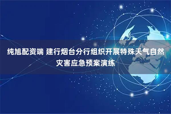 纯旭配资端 建行烟台分行组织开展特殊天气自然灾害应急预案演练