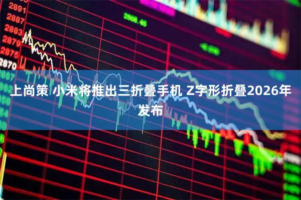上尚策 小米将推出三折叠手机 Z字形折叠2026年发布