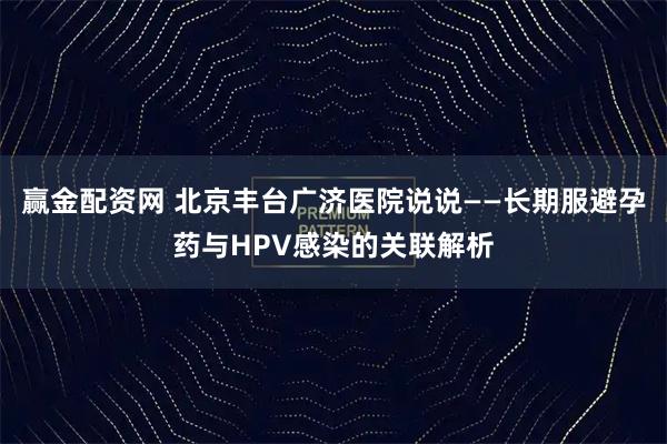 赢金配资网 北京丰台广济医院说说——长期服避孕药与HPV感染的关联解析