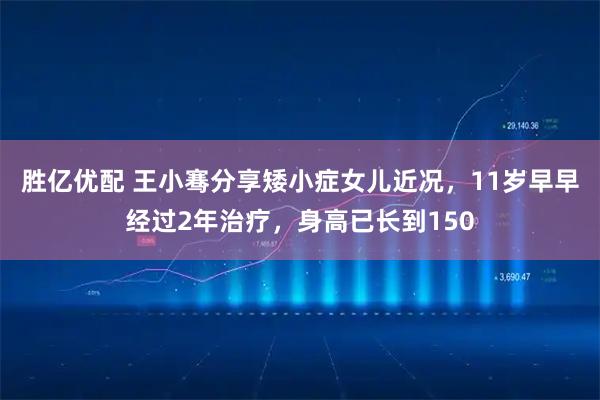 胜亿优配 王小骞分享矮小症女儿近况，11岁早早经过2年治疗，身高已长到150