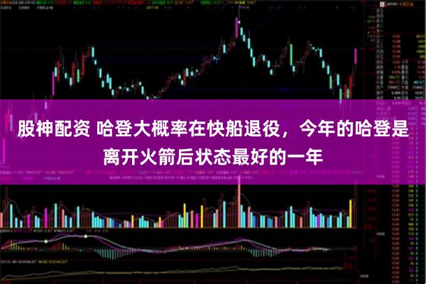 股神配资 哈登大概率在快船退役，今年的哈登是离开火箭后状态最好的一年