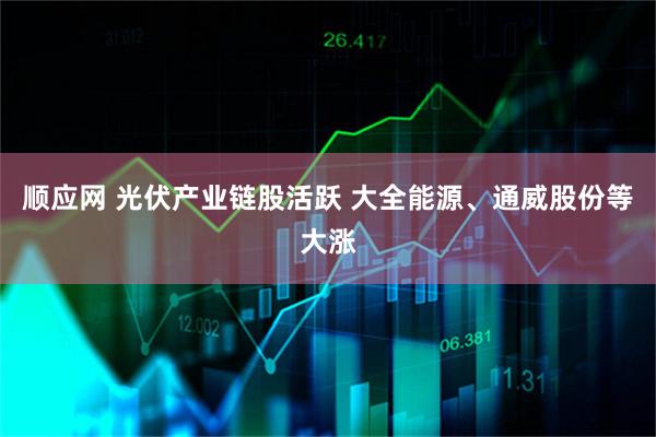 顺应网 光伏产业链股活跃 大全能源、通威股份等大涨