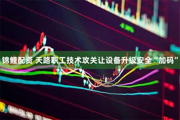 锦鲤配资 天路职工技术攻关让设备升级安全“加码”