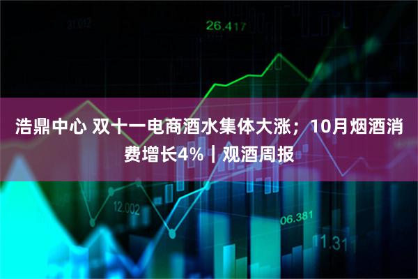 浩鼎中心 双十一电商酒水集体大涨；10月烟酒消费增长4%｜观酒周报