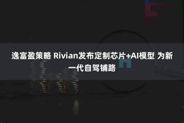 逸富盈策略 Rivian发布定制芯片+AI模型 为新一代自驾铺路