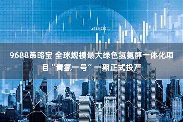 9688策略宝 全球规模最大绿色氢氨醇一体化项目“青氢一号”一期正式投产