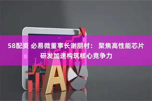 58配资 必易微董事长谢朋村： 聚焦高性能芯片研发加速构筑核心竞争力