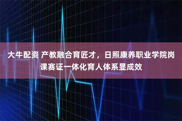 大牛配资 产教融合育匠才,日照康养职业学院岗课赛证一体化育人体系显成效