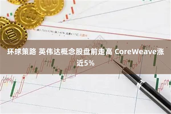 环球策路 英伟达概念股盘前走高 CoreWeave涨近5%