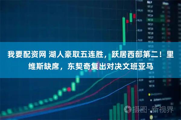 我要配资网 湖人豪取五连胜，跃居西部第二！里维斯缺席，东契奇复出对决文班亚马