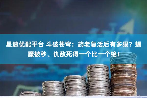 星速优配平台 斗破苍穹：药老复活后有多狠？蝎魔被秒、仇敌死得一个比一个绝！