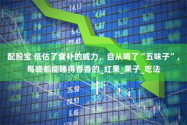 配股宝 低估了食补的威力，自从喝了“五味子”，每晚都能睡得香香的_红果_果子_吃法