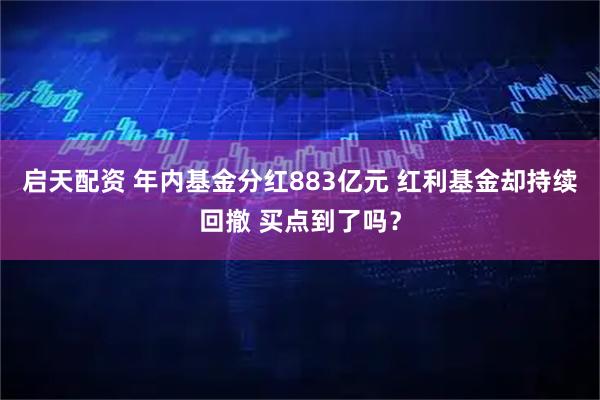 启天配资 年内基金分红883亿元 红利基金却持续回撤 买点到了吗？