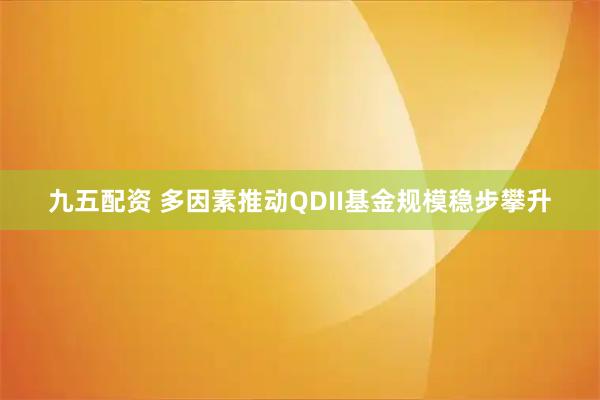 九五配资 多因素推动QDII基金规模稳步攀升