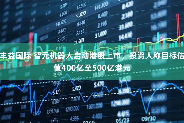 丰益国际 智元机器人启动港股上市，投资人称目标估值400亿至500亿港元