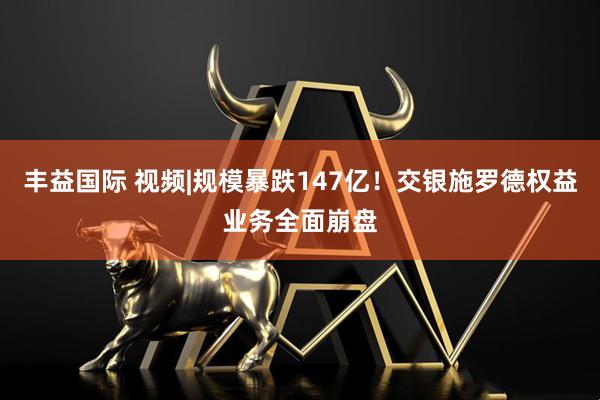 丰益国际 视频|规模暴跌147亿！交银施罗德权益业务全面崩盘